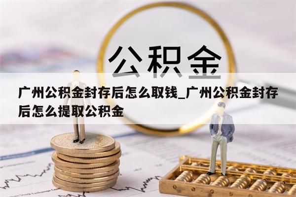 广州公积金封存后怎么取钱_广州公积金封存后怎么提取公积金