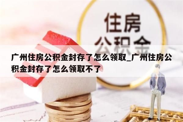 广州住房公积金封存了怎么领取_广州住房公积金封存了怎么领取不了