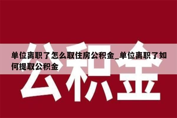 单位离职了怎么取住房公积金_单位离职了如何提取公积金